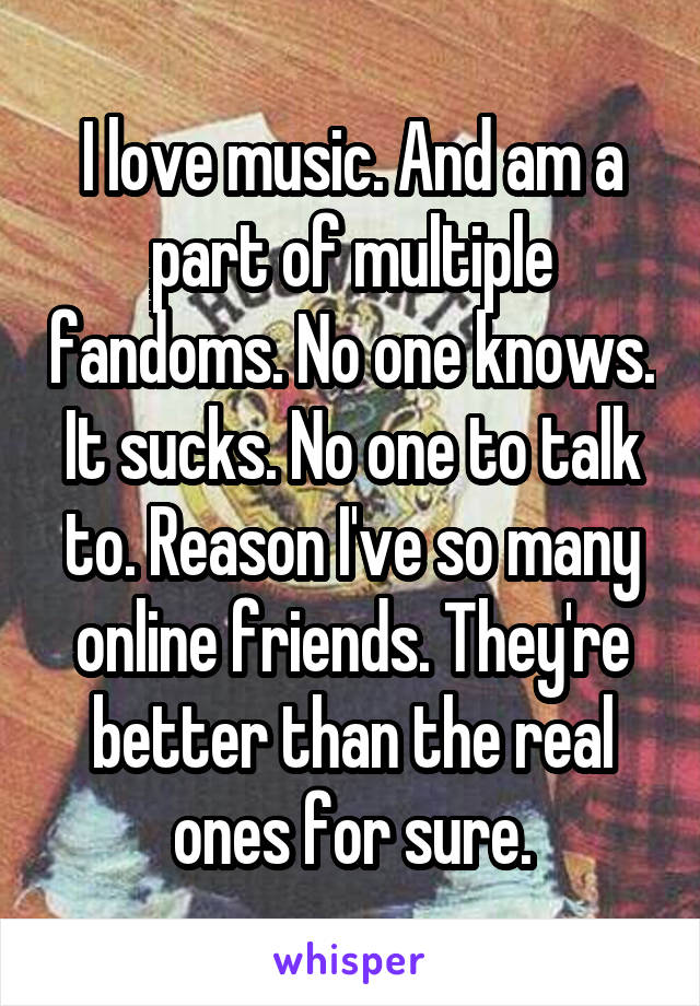 I love music. And am a part of multiple fandoms. No one knows. It sucks. No one to talk to. Reason I've so many online friends. They're better than the real ones for sure.