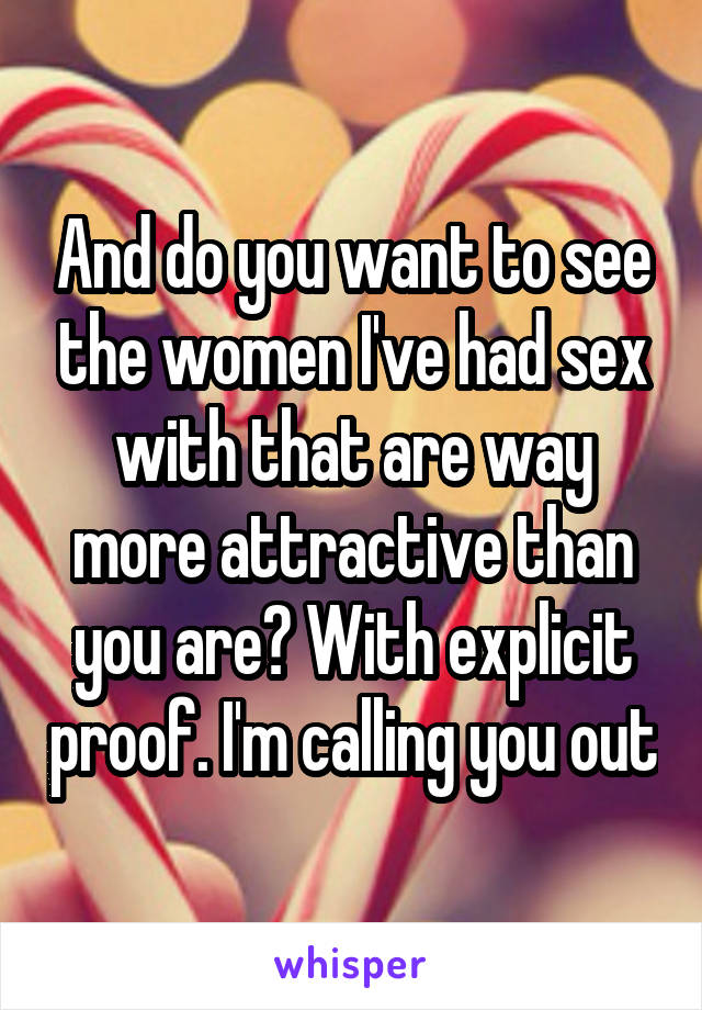 And do you want to see the women I've had sex with that are way more attractive than you are? With explicit proof. I'm calling you out