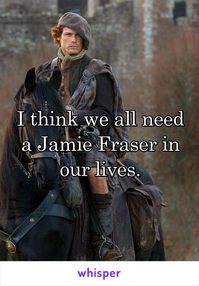 I think we all need a Jamie Fraser in our lives.