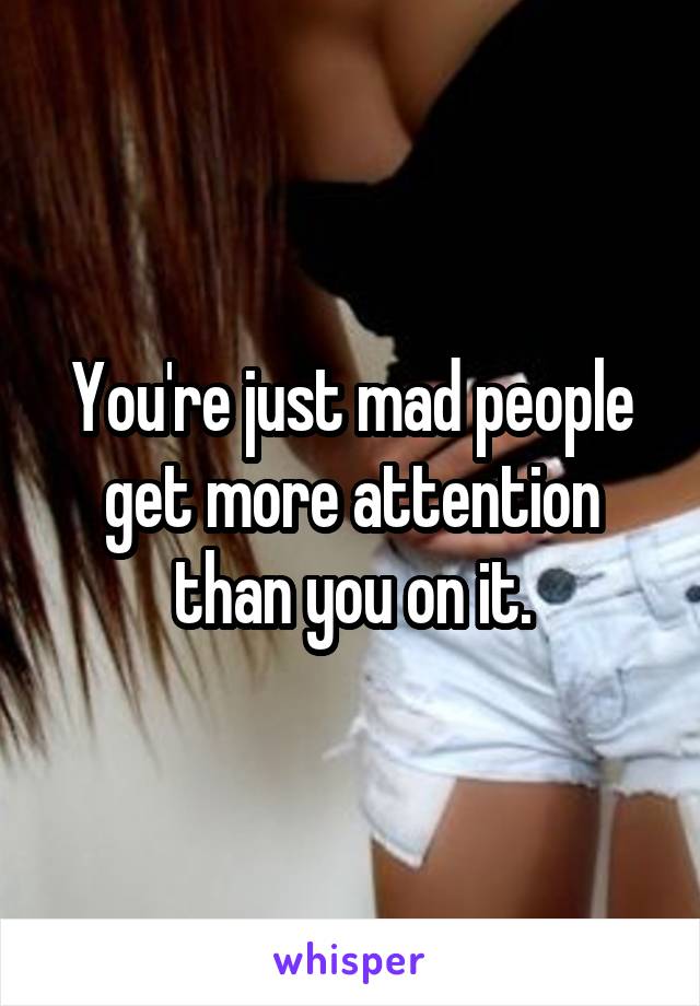 You're just mad people get more attention than you on it.
