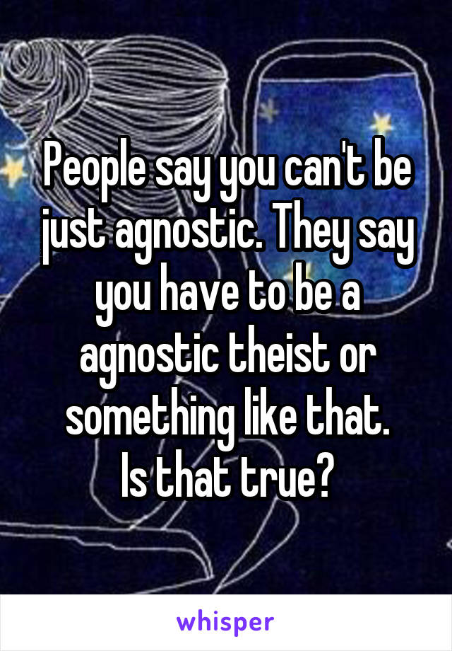 People say you can't be just agnostic. They say you have to be a agnostic theist or something like that.
Is that true?