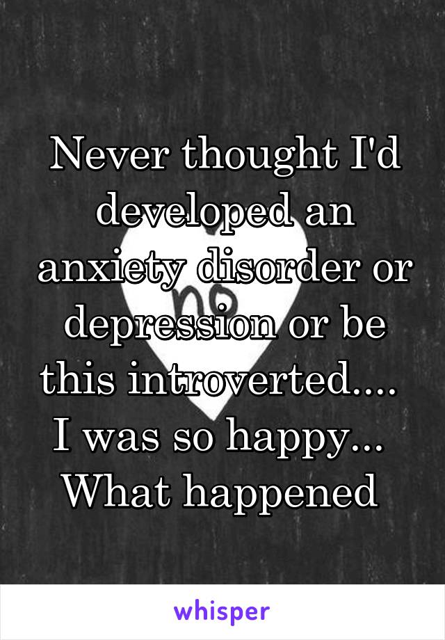 Never thought I'd developed an anxiety disorder or depression or be this introverted....  I was so happy...  What happened 