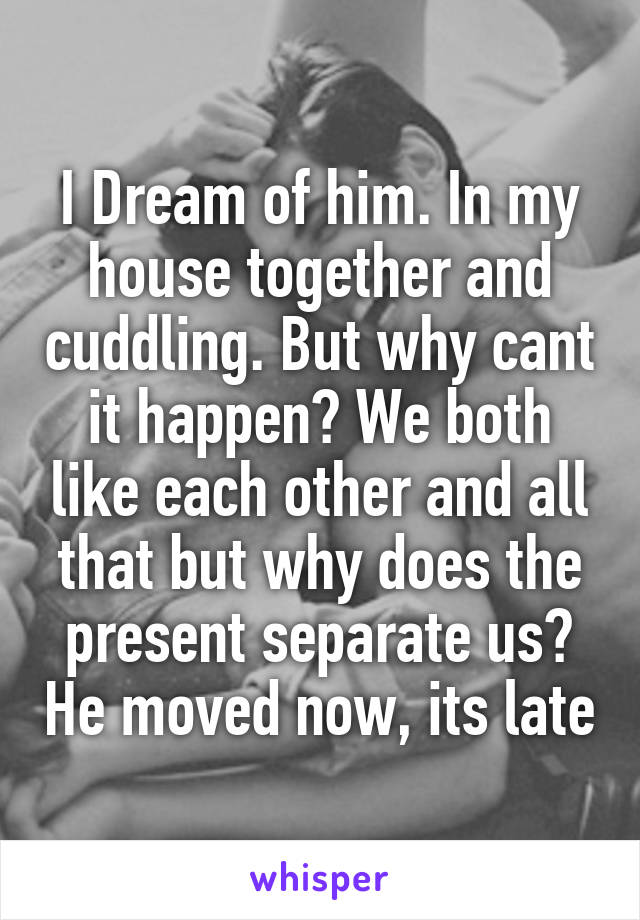 I Dream of him. In my house together and cuddling. But why cant it happen? We both like each other and all that but why does the present separate us? He moved now, its late