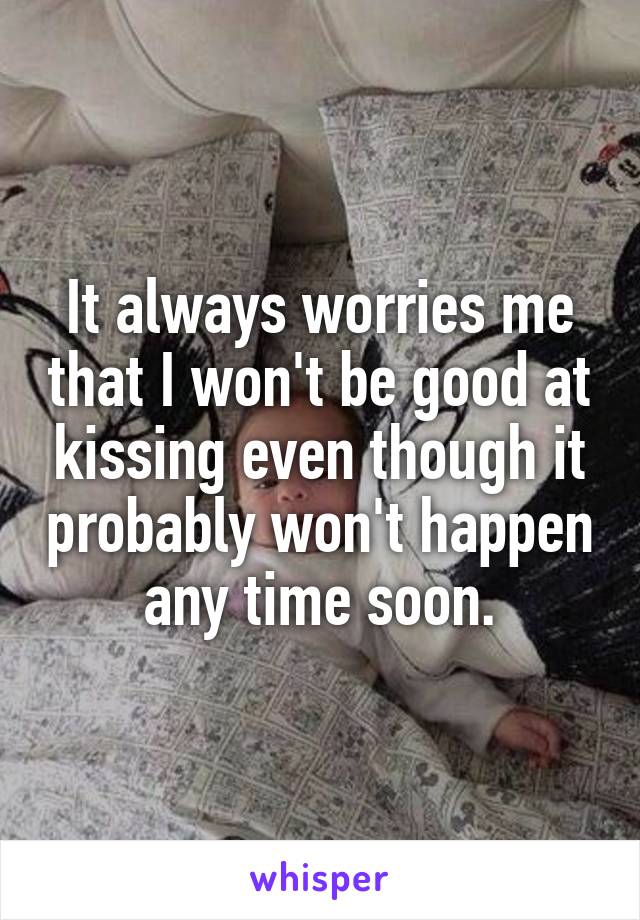 It always worries me that I won't be good at kissing even though it probably won't happen any time soon.