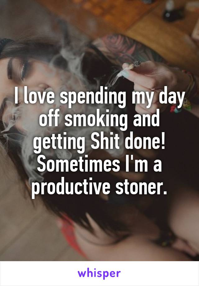 I love spending my day off smoking and getting Shit done! Sometimes I'm a productive stoner.