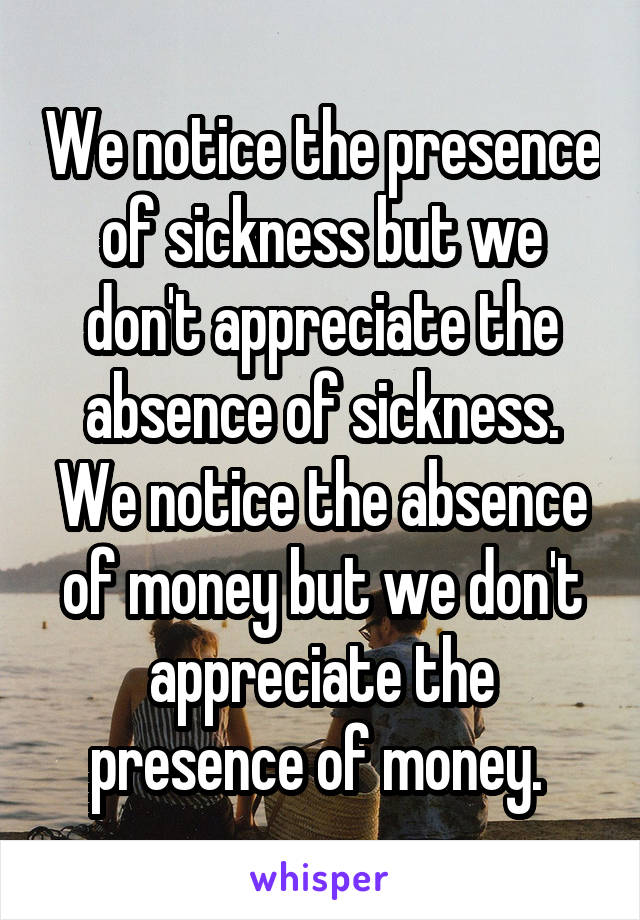 We notice the presence of sickness but we don't appreciate the absence of sickness. We notice the absence of money but we don't appreciate the presence of money. 