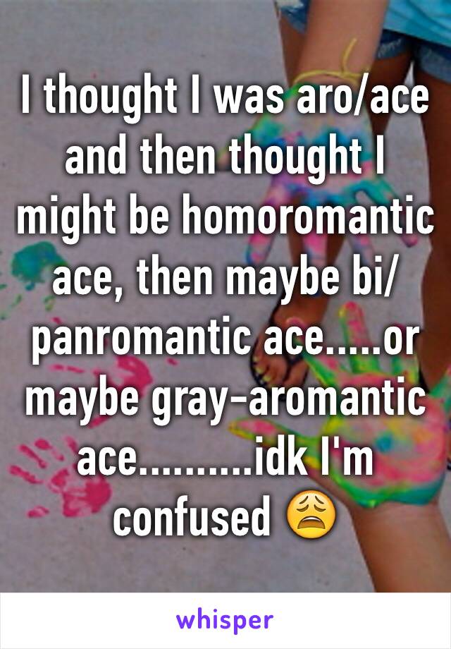 I thought I was aro/ace and then thought I might be homoromantic ace, then maybe bi/panromantic ace.....or maybe gray-aromantic ace..........idk I'm confused 😩 