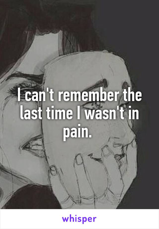 I can't remember the last time I wasn't in pain. 