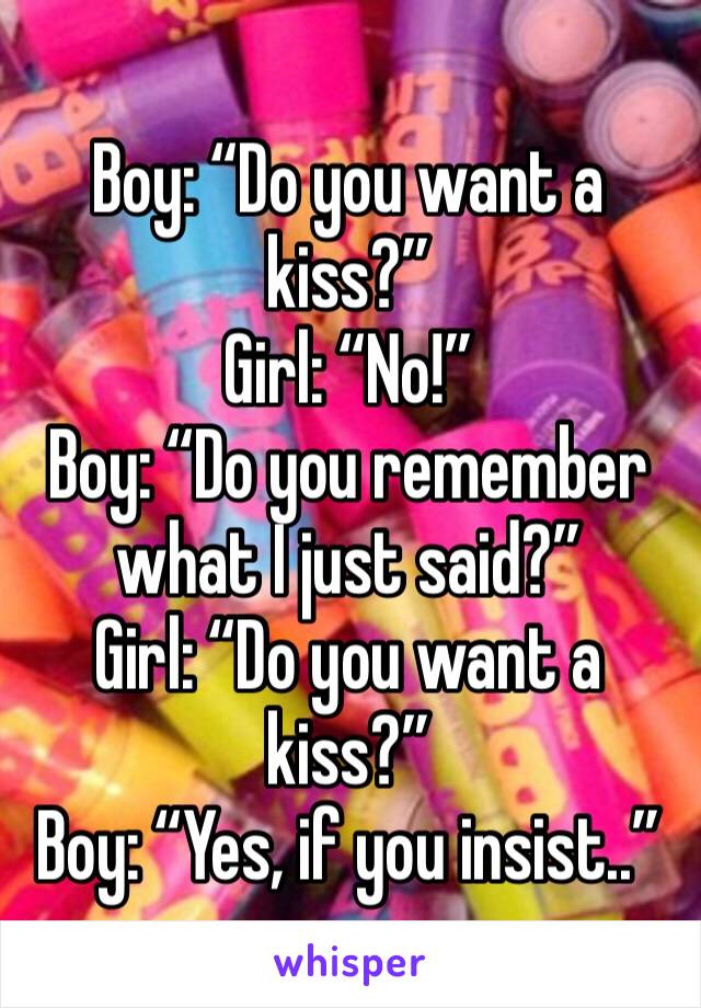 Boy: “Do you want a kiss?”
Girl: “No!”
Boy: “Do you remember what I just said?”
Girl: “Do you want a kiss?”
Boy: “Yes, if you insist..”