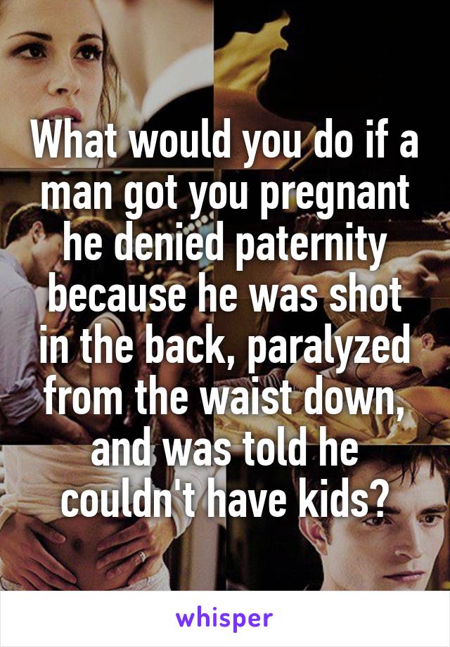 What would you do if a man got you pregnant he denied paternity because he was shot in the back, paralyzed from the waist down, and was told he couldn't have kids?