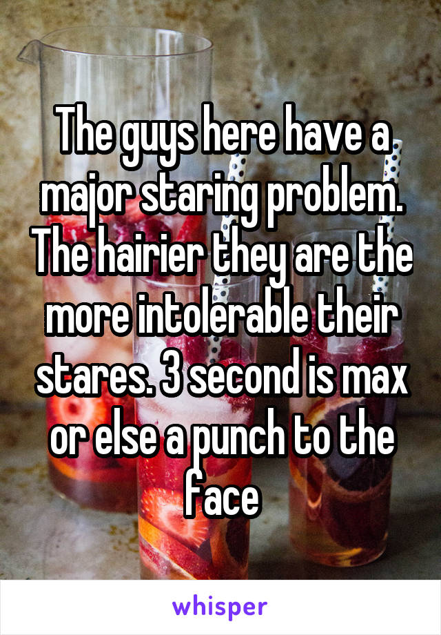 The guys here have a major staring problem. The hairier they are the more intolerable their stares. 3 second is max or else a punch to the face
