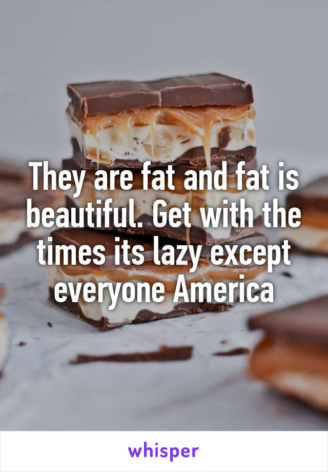 They are fat and fat is beautiful. Get with the times its lazy except everyone America