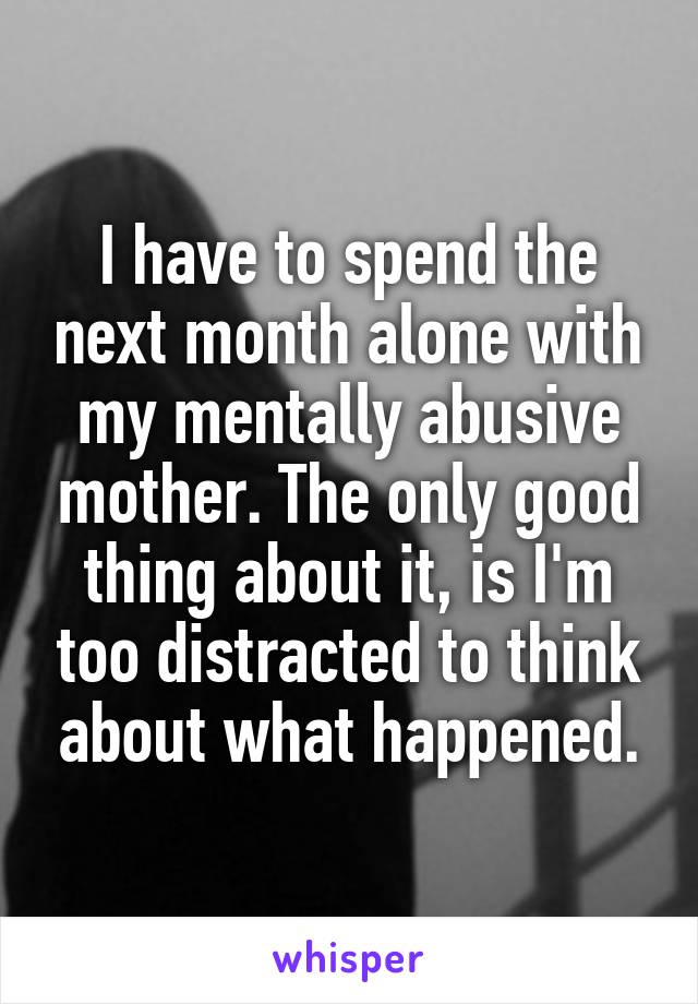 I have to spend the next month alone with my mentally abusive mother. The only good thing about it, is I'm too distracted to think about what happened.