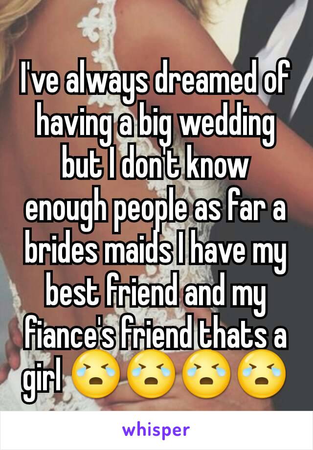 I've always dreamed of having a big wedding but I don't know enough people as far a brides maids I have my best friend and my fiance's friend thats a girl 😭😭😭😭