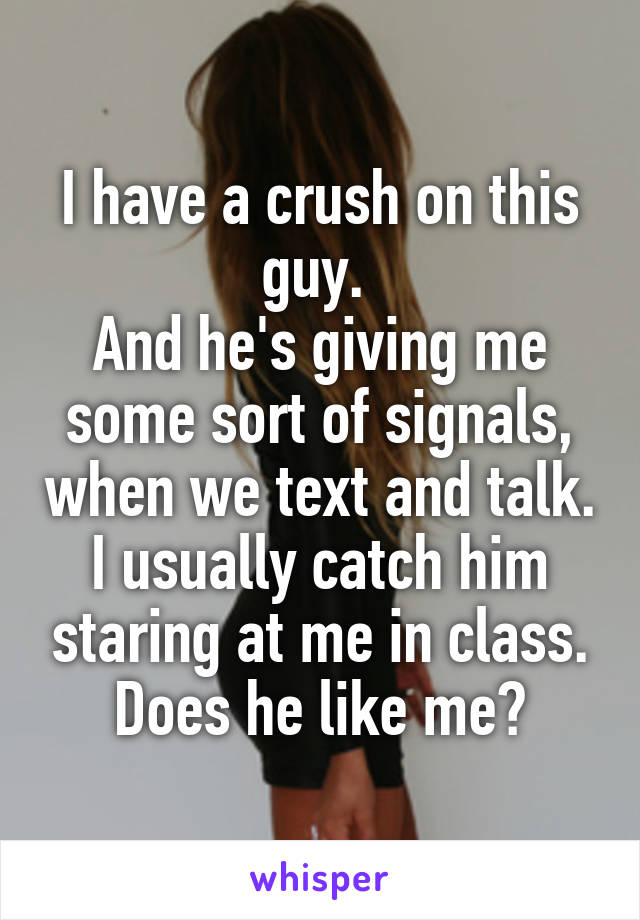 I have a crush on this guy. 
And he's giving me some sort of signals, when we text and talk. I usually catch him staring at me in class.
Does he like me?