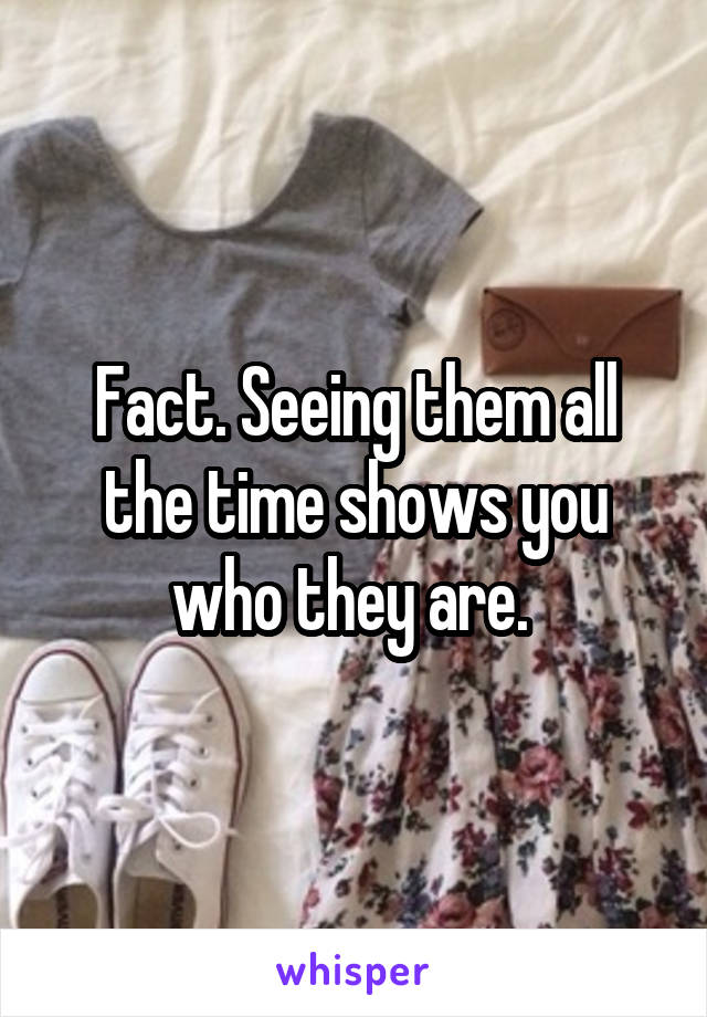 Fact. Seeing them all the time shows you who they are. 