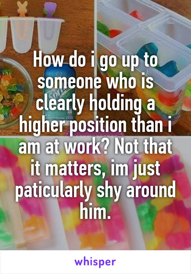 How do i go up to someone who is clearly holding a higher position than i am at work? Not that it matters, im just paticularly shy around him.
