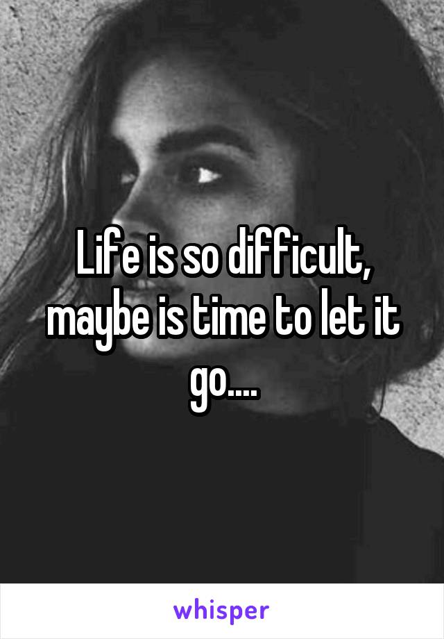 Life is so difficult, maybe is time to let it go....