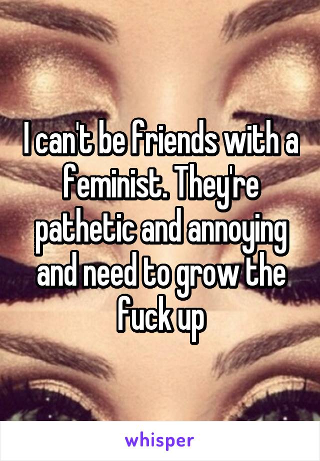 I can't be friends with a feminist. They're pathetic and annoying and need to grow the fuck up