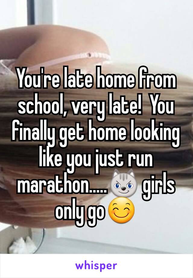 You're late home from school, very late!  You finally get home looking like you just run marathon.....😼 girls only go😊