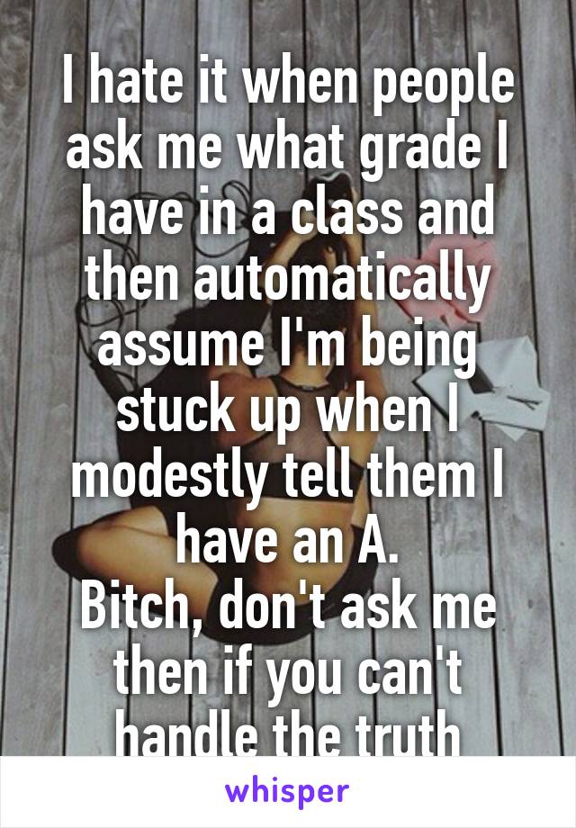 I hate it when people ask me what grade I have in a class and then automatically assume I'm being stuck up when I modestly tell them I have an A.
Bitch, don't ask me then if you can't handle the truth