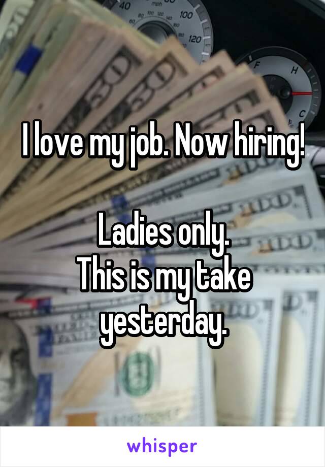 I love my job. Now hiring! 
Ladies only.
This is my take yesterday.