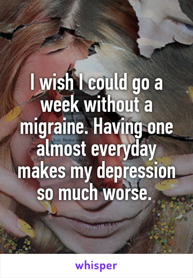 I wish I could go a week without a migraine. Having one almost everyday makes my depression so much worse. 