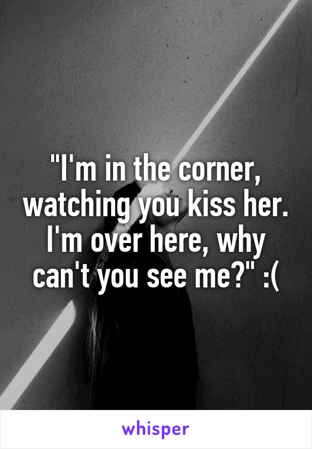 "I'm in the corner, watching you kiss her. I'm over here, why can't you see me?" :(