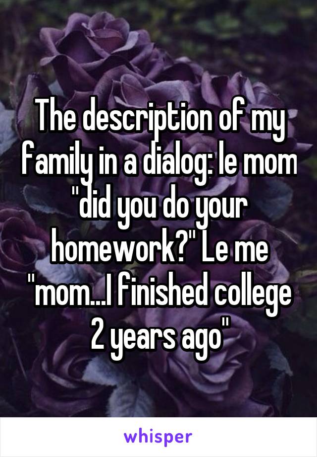 The description of my family in a dialog: le mom "did you do your homework?" Le me "mom...I finished college 2 years ago"