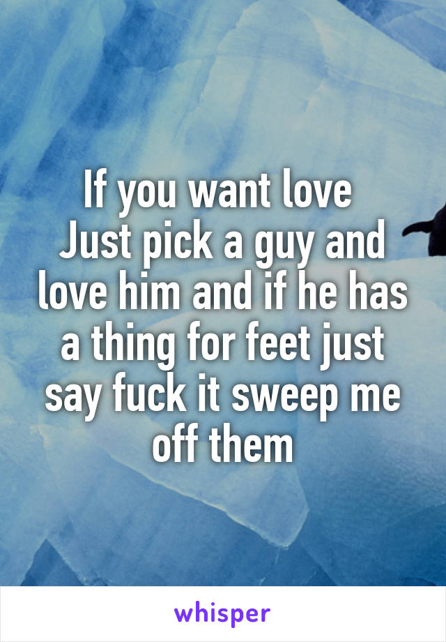 If you want love 
Just pick a guy and love him and if he has a thing for feet just say fuck it sweep me off them