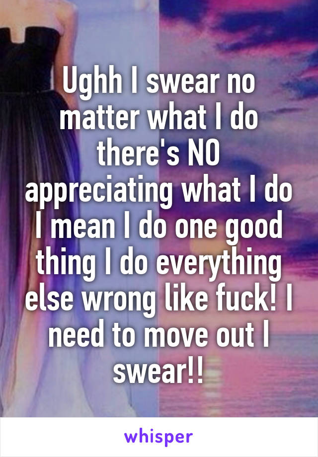 Ughh I swear no matter what I do there's NO appreciating what I do I mean I do one good thing I do everything else wrong like fuck! I need to move out I swear!!
