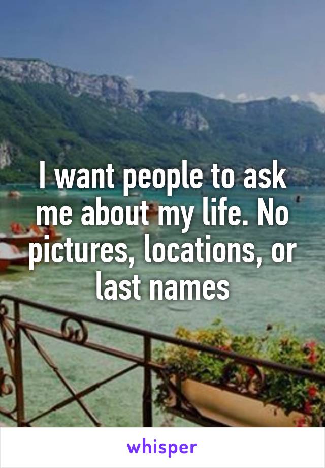 I want people to ask me about my life. No pictures, locations, or last names