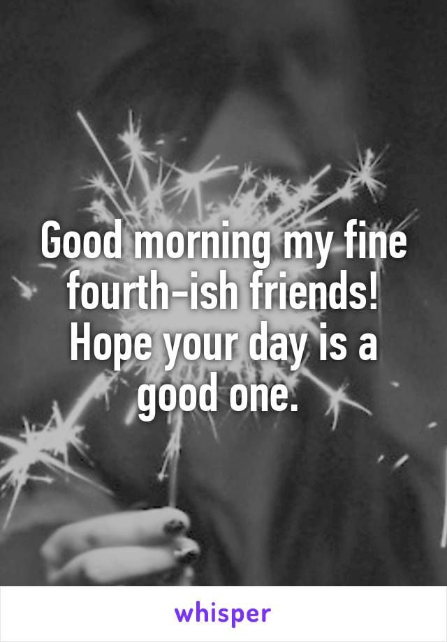Good morning my fine fourth-ish friends! Hope your day is a good one. 