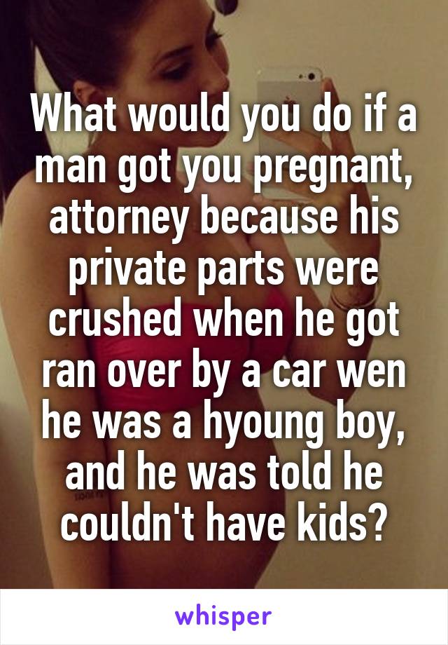 What would you do if a man got you pregnant, attorney because his private parts were crushed when he got ran over by a car wen he was a hyoung boy, and he was told he couldn't have kids?
