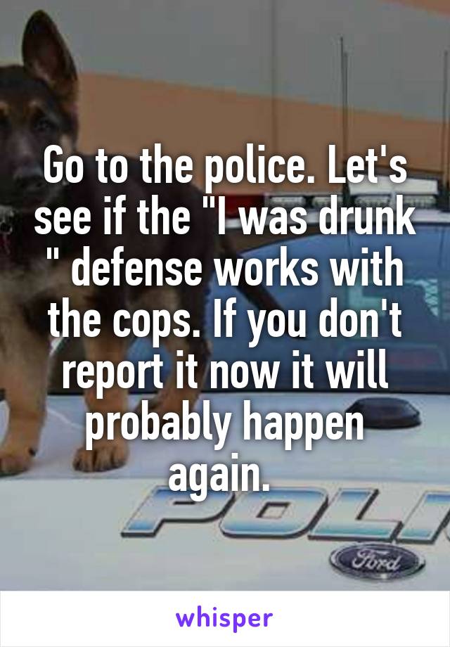 Go to the police. Let's see if the "I was drunk " defense works with the cops. If you don't report it now it will probably happen again. 