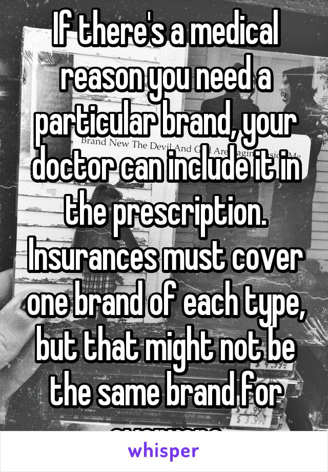 If there's a medical reason you need a particular brand, your doctor can include it in the prescription. Insurances must cover one brand of each type, but that might not be the same brand for everyone