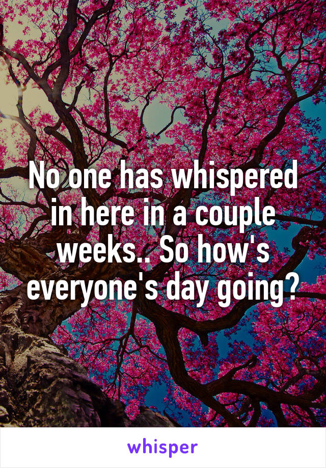 No one has whispered in here in a couple weeks.. So how's everyone's day going?