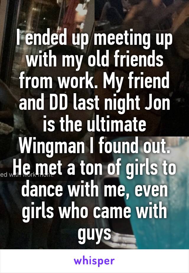 I ended up meeting up with my old friends from work. My friend and DD last night Jon is the ultimate Wingman I found out. He met a ton of girls to dance with me, even girls who came with guys