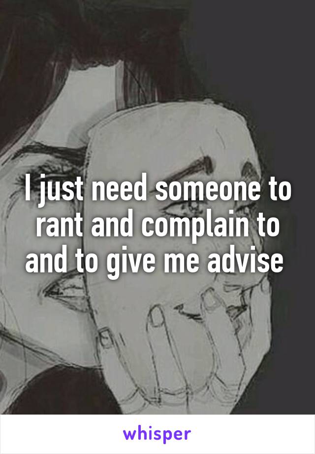 I just need someone to rant and complain to and to give me advise 