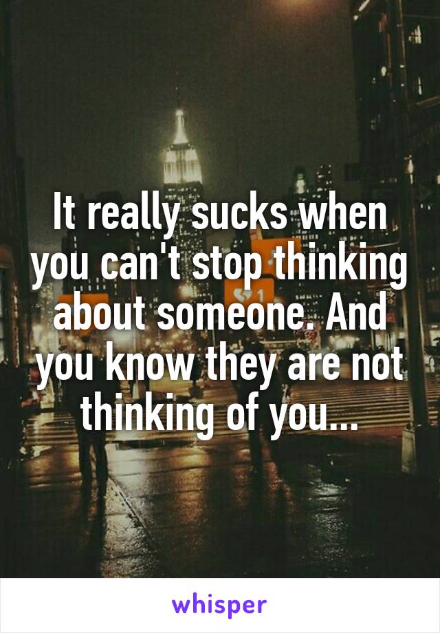 It really sucks when you can't stop thinking about someone. And you know they are not thinking of you...