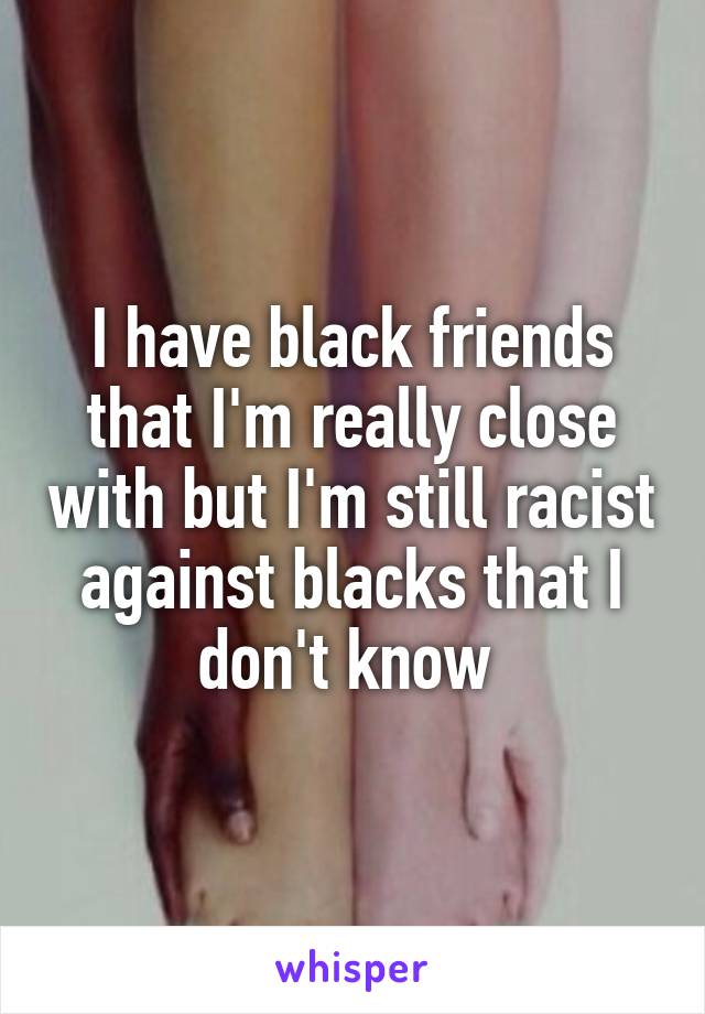 I have black friends that I'm really close with but I'm still racist against blacks that I don't know 
