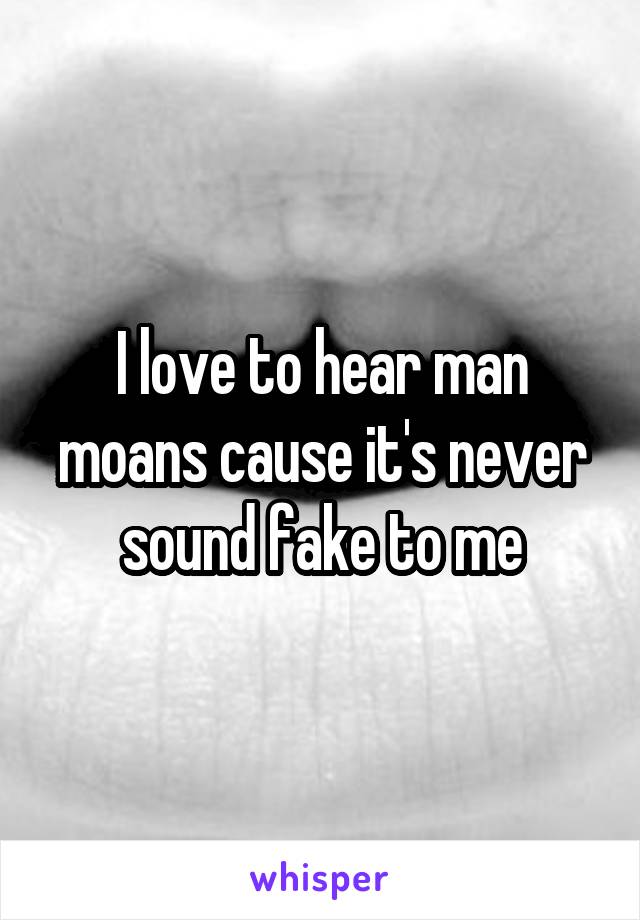 I love to hear man moans cause it's never sound fake to me