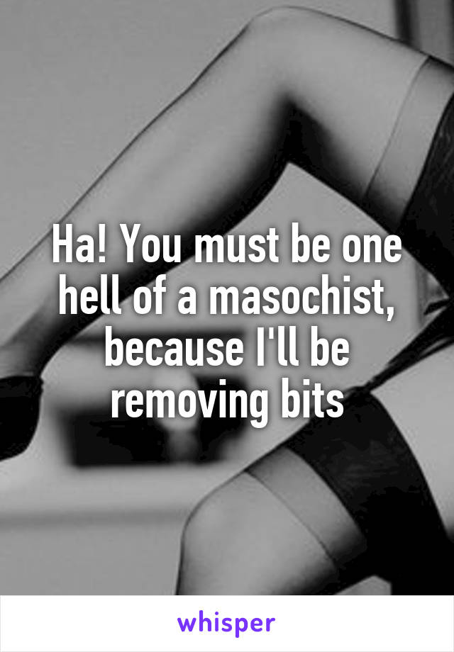 Ha! You must be one hell of a masochist, because I'll be removing bits