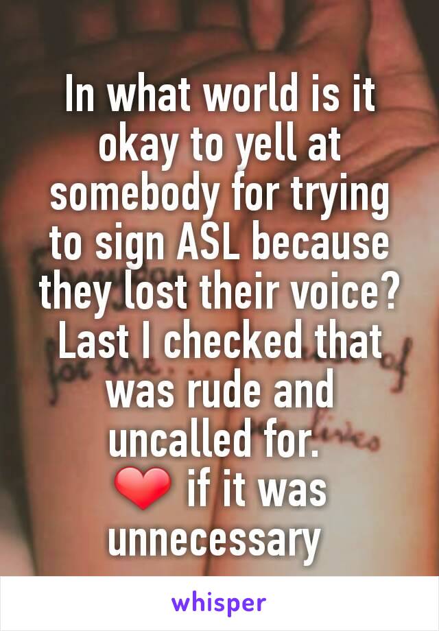In what world is it okay to yell at somebody for trying to sign ASL because they lost their voice? Last I checked that was rude and uncalled for. 
❤️ if it was unnecessary 