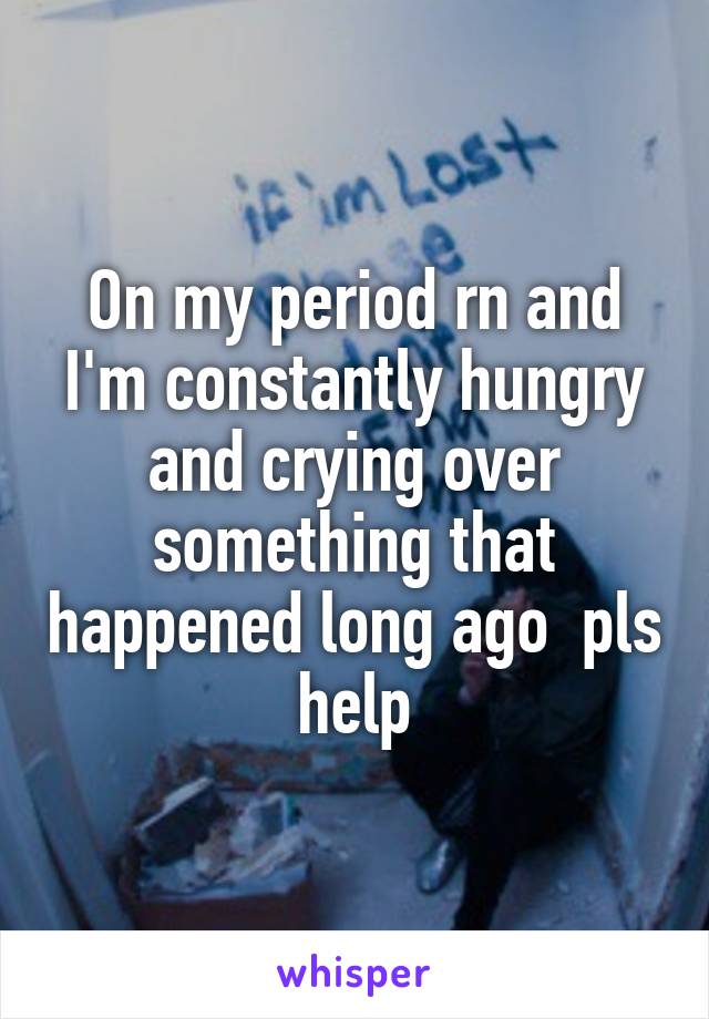 On my period rn and I'm constantly hungry and crying over something that happened long ago  pls help