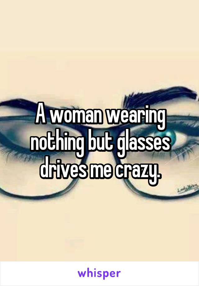 A woman wearing nothing but glasses drives me crazy.