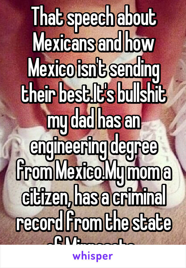 That speech about Mexicans and how Mexico isn't sending their best.It's bullshit my dad has an engineering degree from Mexico.My mom a citizen, has a criminal record from the state of Minnesota. 