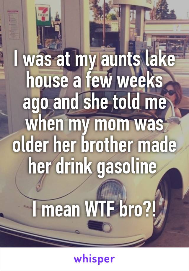I was at my aunts lake house a few weeks ago and she told me when my mom was older her brother made her drink gasoline 

I mean WTF bro?!