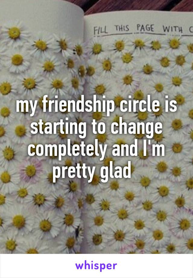 my friendship circle is starting to change completely and I'm pretty glad  