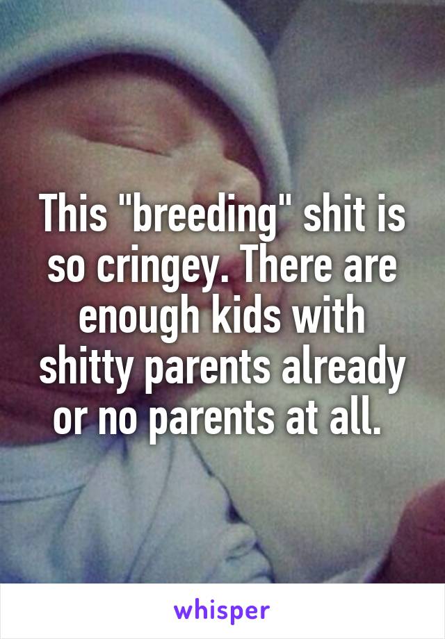 This "breeding" shit is so cringey. There are enough kids with shitty parents already or no parents at all. 